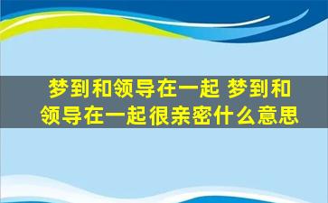 梦到和领导在一起 梦到和领导在一起很亲密什么意思